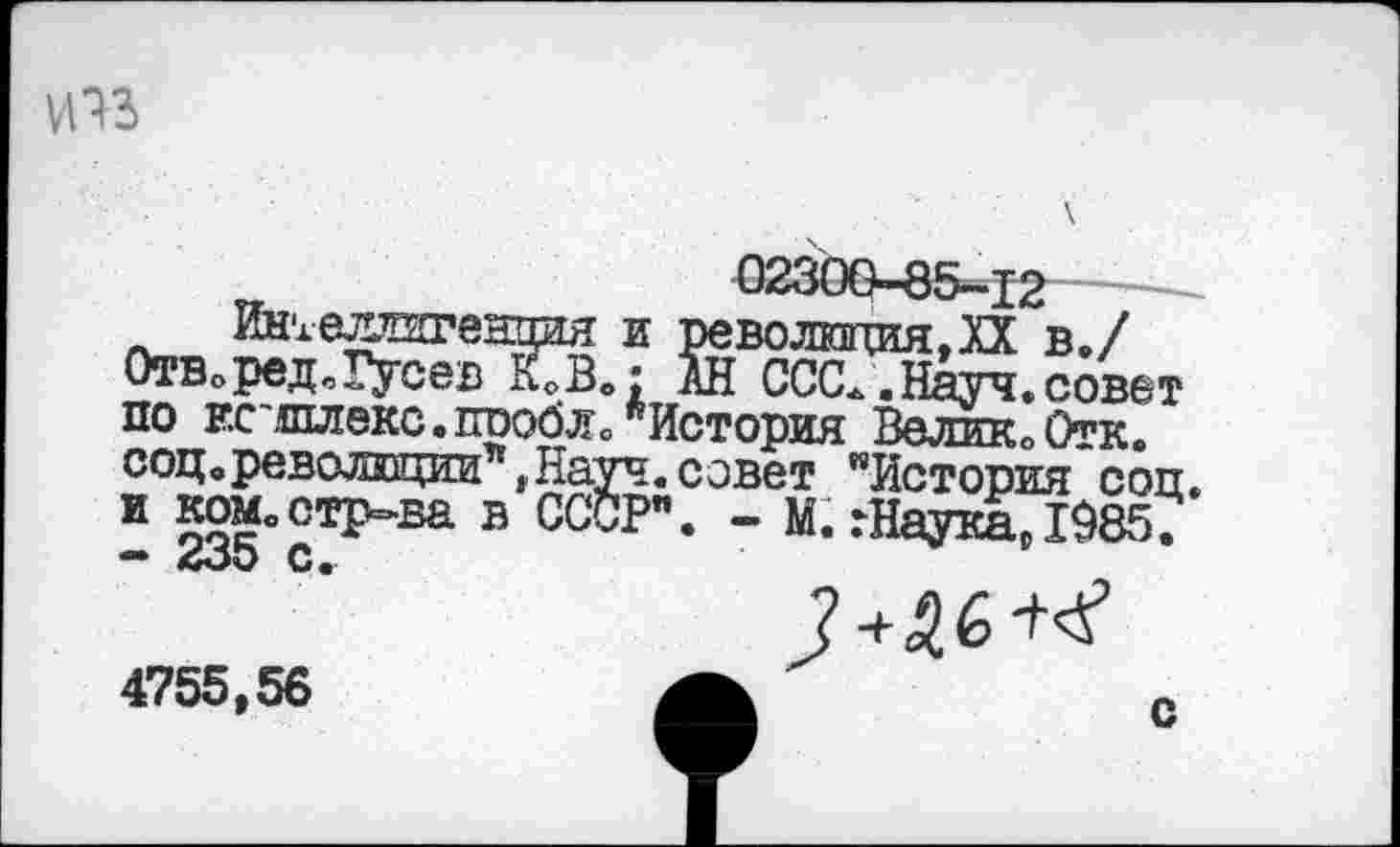 ﻿
02300-85-12
Интеллигенция и революция.XX в./ Отв.ред„Гусев кГв.: АН СЮС.. Науч, совет по ЕС^шлекс.шюбЛо "История Велик. Отк. соц. революции*, Науч, совет "История соп. и ком.стр-ва в СССР". - М. :Наука,1985. — <&оО С.
4755,56	А	с